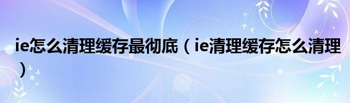ie怎么清理緩存最徹底（ie清理緩存怎么清理）