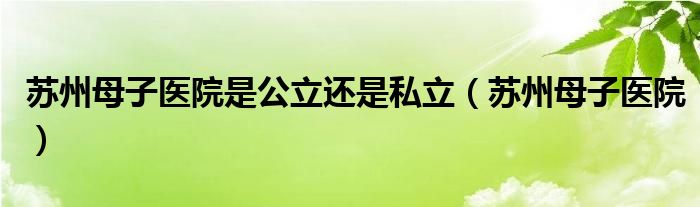 蘇州母子醫(yī)院是公立還是私立（蘇州母子醫(yī)院）