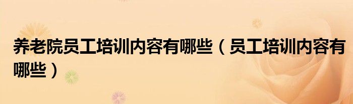 養(yǎng)老院員工培訓內(nèi)容有哪些（員工培訓內(nèi)容有哪些）