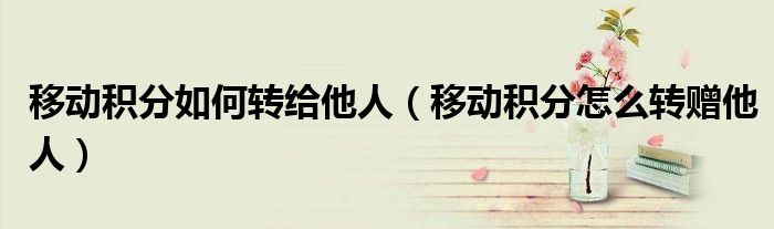移動積分如何轉(zhuǎn)給他人（移動積分怎么轉(zhuǎn)贈他人）