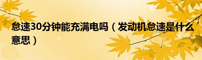 怠速30分鐘能充滿電嗎（發(fā)動(dòng)機(jī)怠速是什么意思）