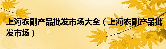 上海農(nóng)副產(chǎn)品批發(fā)市場(chǎng)大全（上海農(nóng)副產(chǎn)品批發(fā)市場(chǎng)）
