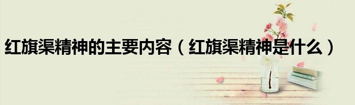 紅旗渠精神的主要內(nèi)容（紅旗渠精神是什么）