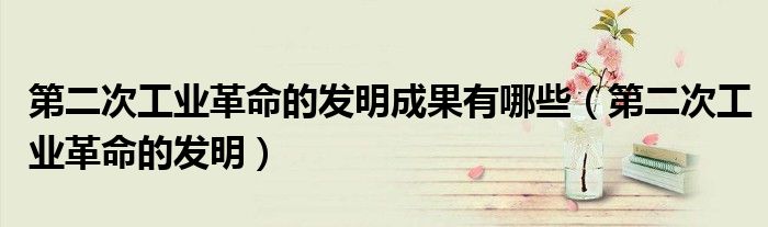 第二次工業(yè)革命的發(fā)明成果有哪些（第二次工業(yè)革命的發(fā)明）