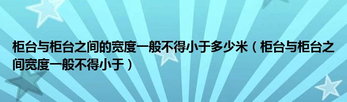 柜臺與柜臺之間的寬度一般不得小于多少米（柜臺與柜臺之間寬度一般不得小于）