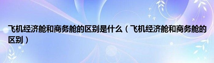 飛機經濟艙和商務艙的區(qū)別是什么（飛機經濟艙和商務艙的區(qū)別）