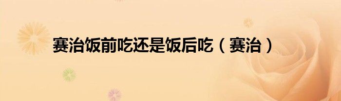 賽治飯前吃還是飯后吃（賽治）