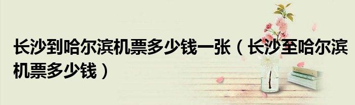 長(zhǎng)沙到哈爾濱機(jī)票多少錢一張（長(zhǎng)沙至哈爾濱機(jī)票多少錢）
