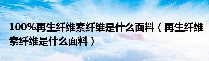 100%再生纖維素纖維是什么面料（再生纖維素纖維是什么面料）