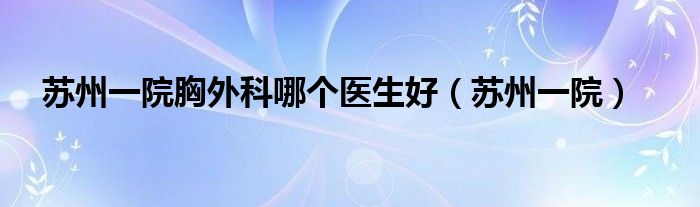 蘇州一院胸外科哪個(gè)醫(yī)生好（蘇州一院）