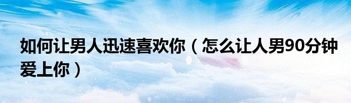 如何讓男人迅速喜歡你（怎么讓人男90分鐘愛上你）