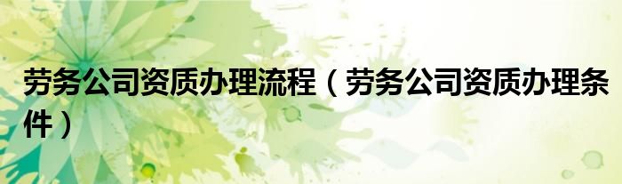 勞務(wù)公司資質(zhì)辦理流程（勞務(wù)公司資質(zhì)辦理?xiàng)l件）