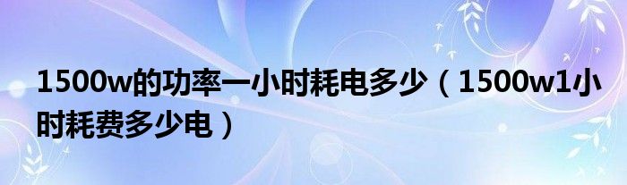 1500w的功率一小時(shí)耗電多少（1500w1小時(shí)耗費(fèi)多少電）