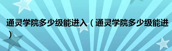 通靈學(xué)院多少級能進入（通靈學(xué)院多少級能進）