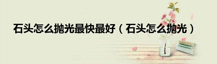 石頭怎么拋光最快最好（石頭怎么拋光）