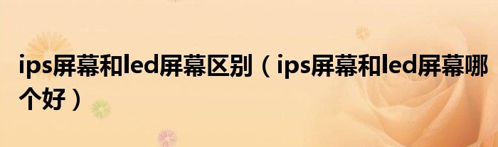 ips屏幕和led屏幕區(qū)別（ips屏幕和led屏幕哪個(gè)好）