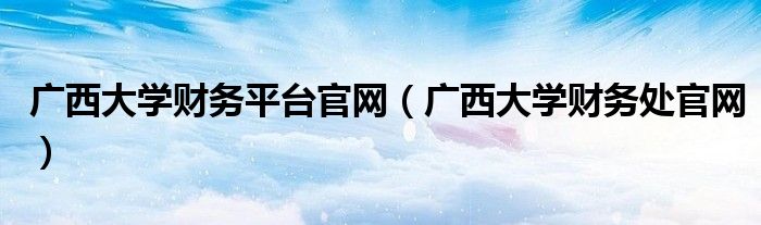 廣西大學(xué)財務(wù)平臺官網(wǎng)（廣西大學(xué)財務(wù)處官網(wǎng)）