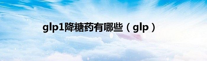 glp1降糖藥有哪些（glp）