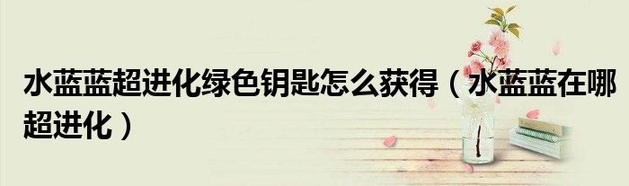 水藍(lán)藍(lán)超進(jìn)化綠色鑰匙怎么獲得（水藍(lán)藍(lán)在哪超進(jìn)化）