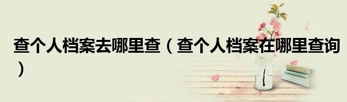 查個人檔案去哪里查（查個人檔案在哪里查詢）