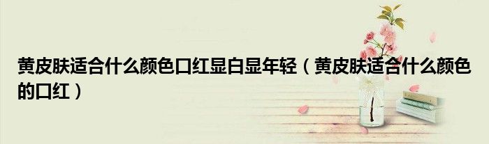 黃皮膚適合什么顏色口紅顯白顯年輕（黃皮膚適合什么顏色的口紅）