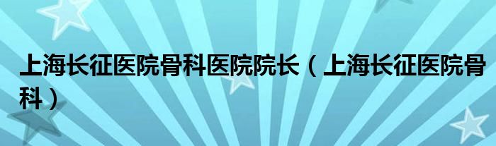 上海長征醫(yī)院骨科醫(yī)院院長（上海長征醫(yī)院骨科）