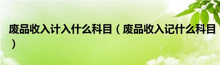 廢品收入計(jì)入什么科目（廢品收入記什么科目）