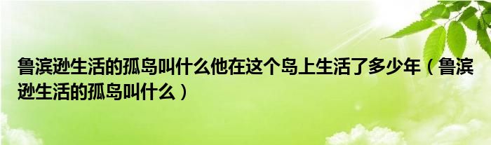 魯濱遜生活的孤島叫什么他在這個(gè)島上生活了多少年（魯濱遜生活的孤島叫什么）