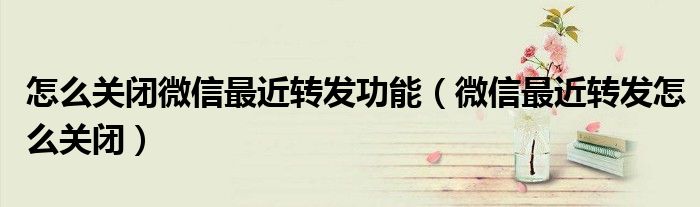 怎么關(guān)閉微信最近轉(zhuǎn)發(fā)功能（微信最近轉(zhuǎn)發(fā)怎么關(guān)閉）
