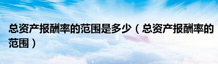 總資產(chǎn)報(bào)酬率的范圍是多少（總資產(chǎn)報(bào)酬率的范圍）