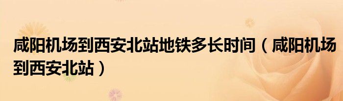 咸陽機(jī)場到西安北站地鐵多長時(shí)間（咸陽機(jī)場到西安北站）