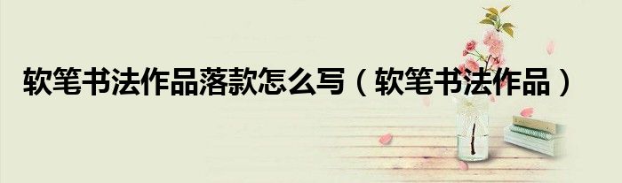 軟筆書法作品落款怎么寫（軟筆書法作品）