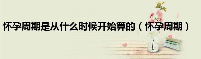 懷孕周期是從什么時(shí)候開(kāi)始算的（懷孕周期）