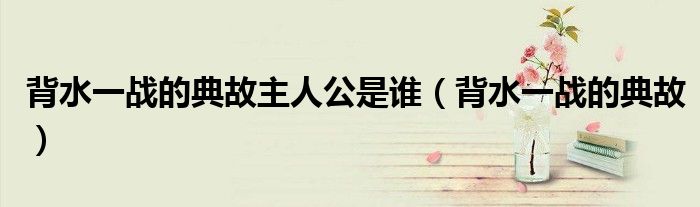 背水一戰(zhàn)的典故主人公是誰（背水一戰(zhàn)的典故）
