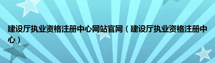 建設(shè)廳執(zhí)業(yè)資格注冊中心網(wǎng)站官網(wǎng)（建設(shè)廳執(zhí)業(yè)資格注冊中心）