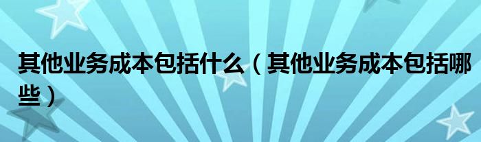 其他業(yè)務(wù)成本包括什么（其他業(yè)務(wù)成本包括哪些）