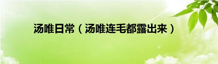 湯唯日常（湯唯連毛都露出來）