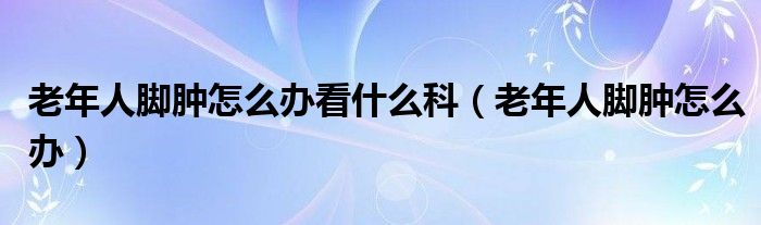 老年人腳腫怎么辦看什么科（老年人腳腫怎么辦）