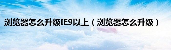 瀏覽器怎么升級IE9以上（瀏覽器怎么升級）