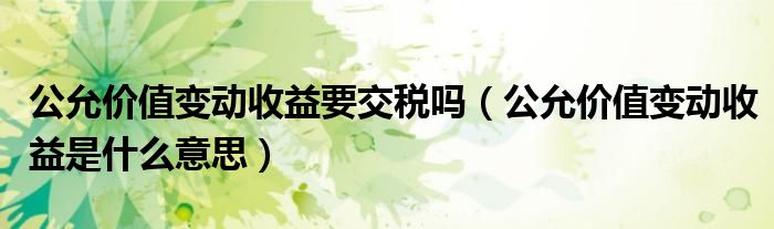 公允價值變動收益要交稅嗎（公允價值變動收益是什么意思）