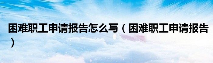 困難職工申請報(bào)告怎么寫（困難職工申請報(bào)告）