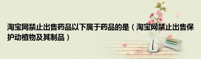 淘寶網(wǎng)禁止出售藥品以下屬于藥品的是（淘寶網(wǎng)禁止出售保護動植物及其制品）