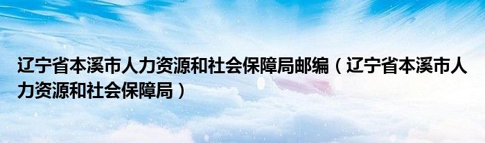 遼寧省本溪市人力資源和社會保障局郵編（遼寧省本溪市人力資源和社會保障局）