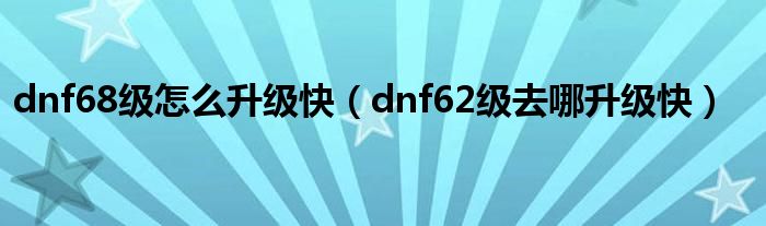 dnf68級怎么升級快（dnf62級去哪升級快）