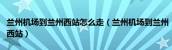 蘭州機場到蘭州西站怎么走（蘭州機場到蘭州西站）