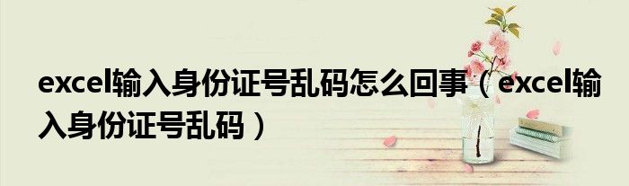 excel輸入身份證號亂碼怎么回事（excel輸入身份證號亂碼）