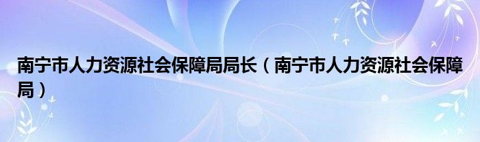 南寧市人力資源社會保障局局長（南寧市人力資源社會保障局）