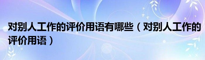 對(duì)別人工作的評(píng)價(jià)用語(yǔ)有哪些（對(duì)別人工作的評(píng)價(jià)用語(yǔ)）