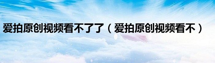 愛拍原創(chuàng)視頻看不了了（愛拍原創(chuàng)視頻看不）