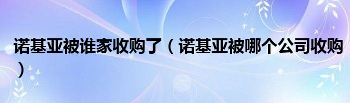 諾基亞被誰(shuí)家收購(gòu)了（諾基亞被哪個(gè)公司收購(gòu)）